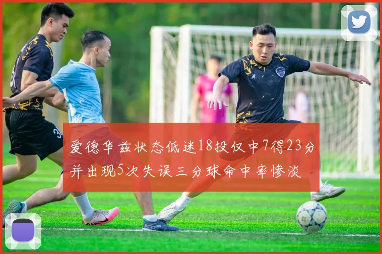 爱德华兹状态低迷18投仅中7得23分并出现5次失误三分球命中率惨淡