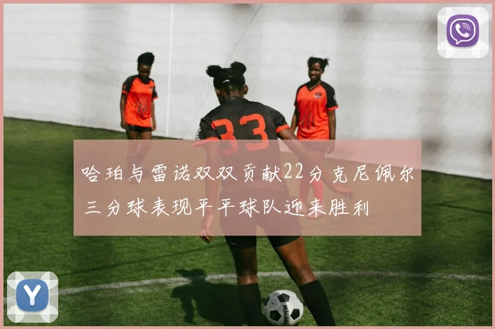 哈珀与雷诺双双贡献22分克尼佩尔三分球表现平平球队迎来胜利