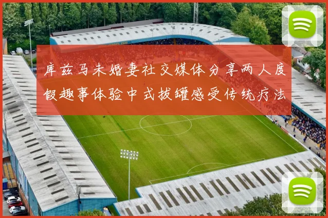 库兹马未婚妻社交媒体分享两人度假趣事体验中式拔罐感受传统疗法魅力