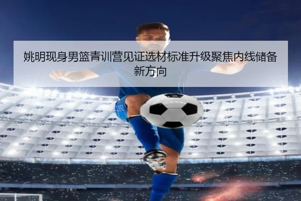 姚明现身男篮青训营见证选材标准升级聚焦内线储备新方向