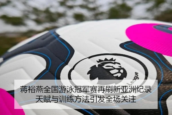 蒋裕燕全国游泳冠军赛再刷新亚洲纪录 天赋与训练方法引发全场关注