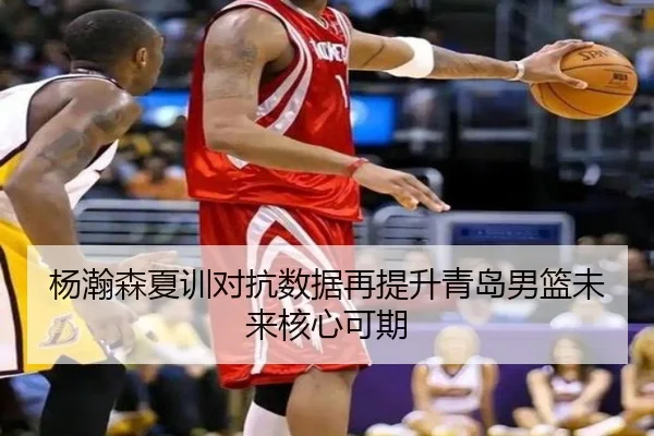 杨瀚森夏训对抗数据再提升青岛男篮未来核心可期