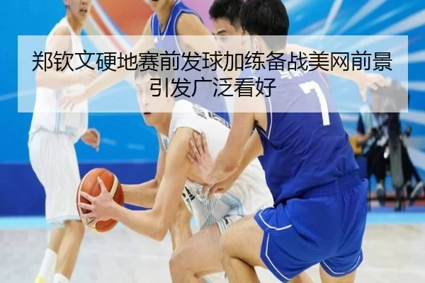 郑钦文硬地赛前发球加练备战美网前景引发广泛看好