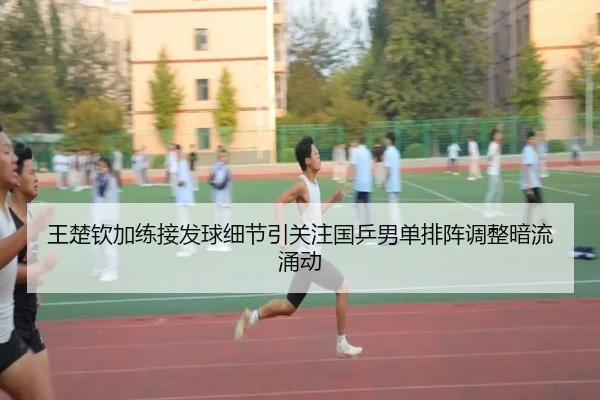 王楚钦加练接发球细节引关注国乒男单排阵调整暗流涌动